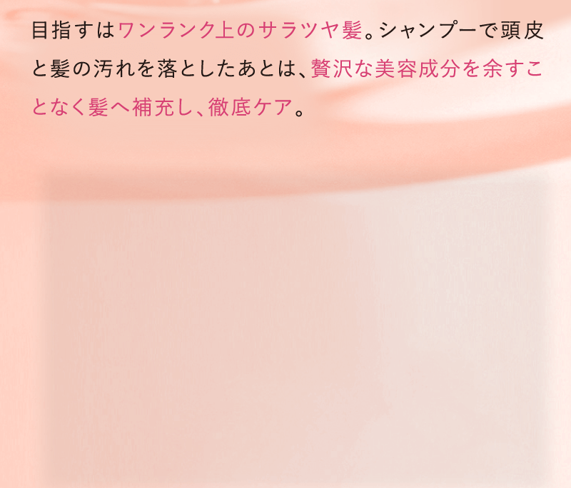 目指すはワンランク上のサラツヤ髪。シャンプーで頭皮と髪の汚れを落とした後は、贅沢な美容成分を余すことなく髪を補充し、徹底ケア。