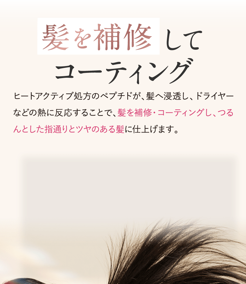髪を補修してコーティング　ヒートアクティブ処方のペプチドが髪へ浸透しドライヤーなどの熱に反応することで、髪を補修・コーティングし、つるんとした指通りとつやのある髪に仕上げます