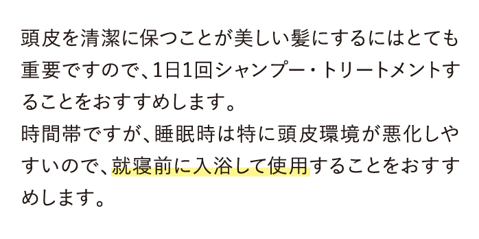 頭皮を清潔に保つことが美しい髪にするにはとても重要ですので、1日1回シャンプー・トリートメントすることをおすすめします。…