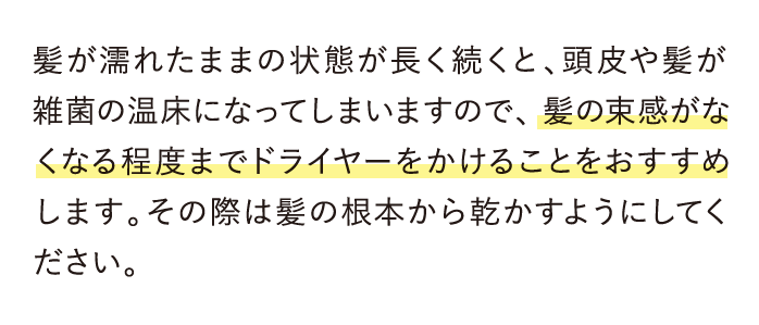 髪が濡れたままの状態が長く続くと、頭皮や髪が雑菌の温床になってしまいますので、髪の束感がなくなる程度までドライヤーをかけることをおすすめします。…