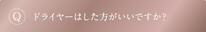Q ドライヤーはした方がいいですか?