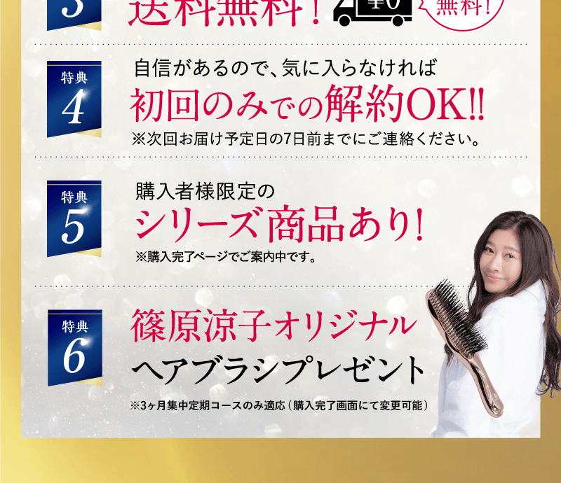 特典1 大特価適用中!! 特典2 初回は1万円もお得!! 特典3 全国いつでもどこでも送料無料! 特典4 初回のみでの解約OK!! 特典5 購入者様限定のシリーズ商品あり! 特典6 篠原涼子オリジナルヘアブラシプレゼント